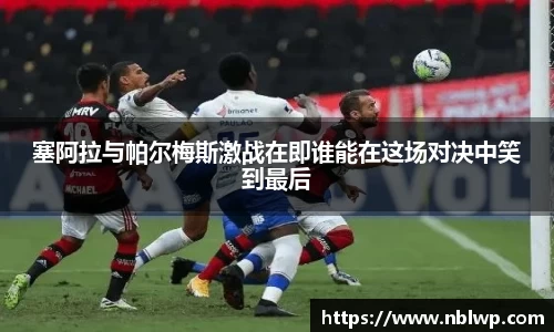 塞阿拉与帕尔梅斯激战在即谁能在这场对决中笑到最后